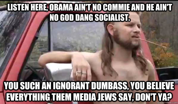 listen here, obama AIN'T NO COMMIE and he ain't no god dang SOCIALIST. YOU SUCH AN IGNORANT DUMBASS, YOU BELIEVE EVERYTHING THEm media JEWs SAY, DON'T YA?  Almost Politically Correct Redneck