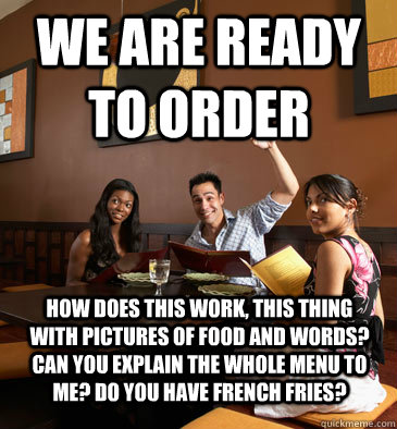 We are ready to order How does this work, this thing with pictures of food and words? Can you explain the whole menu to me? Do you have french fries?  Scumbag Restaurant Customer