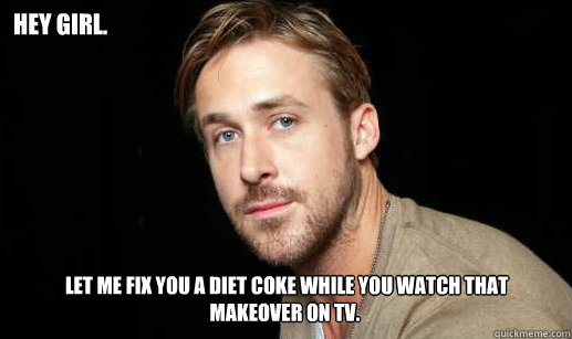 hey Girl.  let me fix you a diet coke while you watch that makeover on tv.
I sure hope it's more fabric. - hey Girl.  let me fix you a diet coke while you watch that makeover on tv.
I sure hope it's more fabric.  If Ryan Gosling were your debate partnet