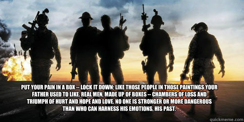 Put your pain in a box -- lock it down; like those people in those paintings your father used to like. Real men, made up of boxes -- chambers of loss and triumph of hurt and hope and love. No one is stronger or more dangerous than who can harness his emot - Put your pain in a box -- lock it down; like those people in those paintings your father used to like. Real men, made up of boxes -- chambers of loss and triumph of hurt and hope and love. No one is stronger or more dangerous than who can harness his emot  Act of Valor Lock it Down
