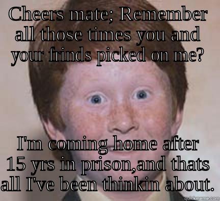 CHEERS MATE; REMEMBER ALL THOSE TIMES YOU AND YOUR FRINDS PICKED ON ME? I'M COMING HOME AFTER 15 YRS IN PRISON,AND THATS ALL I'VE BEEN THINKIN ABOUT. Over Confident Ginger