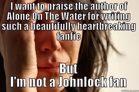 I WANT TO PRAISE THE AUTHOR OF ALONE ON THE WATER FOR WRITING SUCH A BEAUTIFULLY HEARTBREAKING FANFIC BUT I'M NOT A JOHNLOCK FAN First World Problems