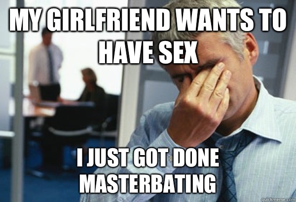 My girlfriend wants to have sex I just got done masterbating  - My girlfriend wants to have sex I just got done masterbating   Male First World Problems