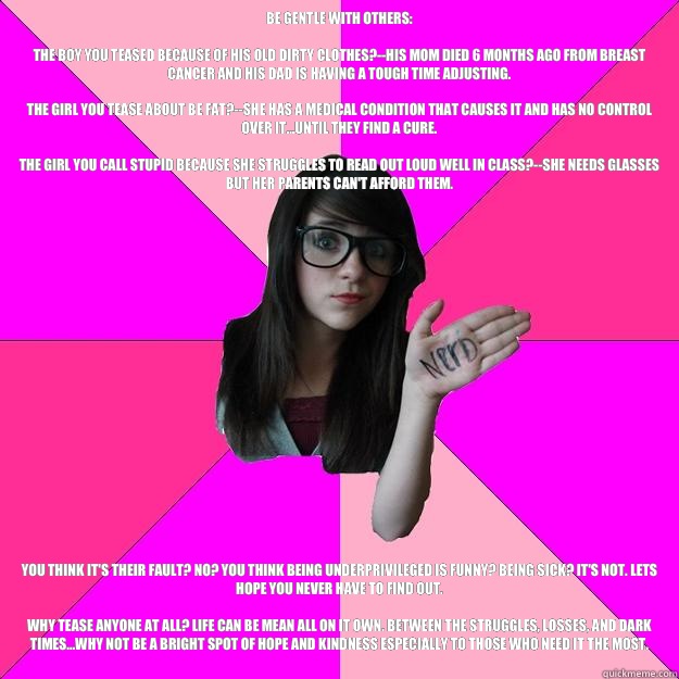 Be gentle with others:

The boy you teased because of his old dirty clothes?--his mom died 6 months ago from breast cancer and his dad is having a tough time adjusting. 

The girl you tease about be fat?--She has a medical condition that causes it and has  Idiot Nerd Girl