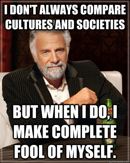 I don't always compare cultures and societies but when I do, I make complete fool of myself.   The Most Interesting Man In The World