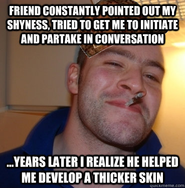 FRIEND CONSTANTLY POINTED OUT MY SHYNESS, TRIED TO GET ME TO INITIATE AND PARTAKE IN CONVERSATION ...YEARS LATER I REALIZE HE HELPED ME DEVELOP A THICKER SKIN  Scumbag Good Guy Greg