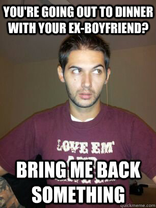 You're going out to dinner with your ex-boyfriend? Bring me back something - You're going out to dinner with your ex-boyfriend? Bring me back something  Misc