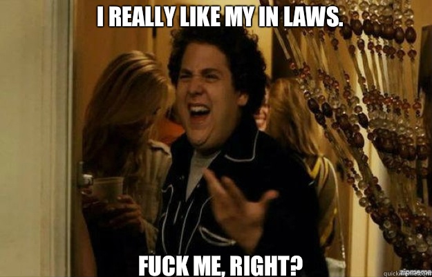I really like my in laws. FUCK ME, RIGHT?  fuck me right