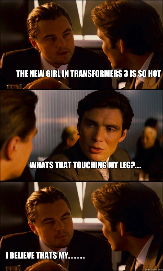 The new girl in transformers 3 is so hot whats that touching my leg?.... i believe thats my. . . . . .  Inception