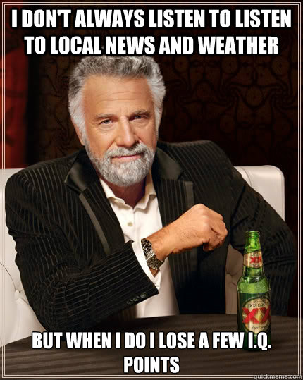 I don't Always listen to listen to local news and weather But when i do i lose a few I.Q. points  The Most Interesting Man In The World