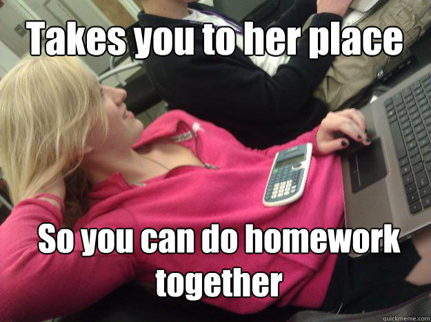 So you can do homework together Takes you to her place  