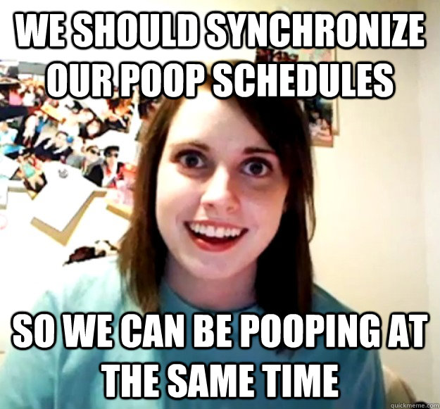 We should synchronize our poop schedules so we can be pooping at the same time  Overly Attached Girlfriend