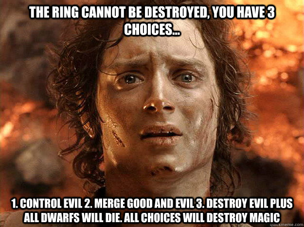 The ring cannot be destroyed, You have 3 choices... 1. Control evil 2. Merge good and evil 3. destroy evil plus all dwarfs will die. all choices will destroy magic - The ring cannot be destroyed, You have 3 choices... 1. Control evil 2. Merge good and evil 3. destroy evil plus all dwarfs will die. all choices will destroy magic  frodo