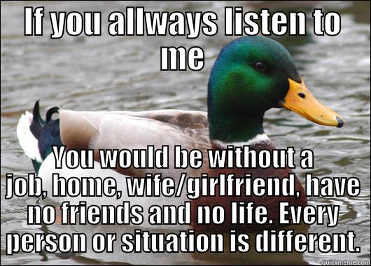 IF YOU ALLWAYS LISTEN TO ME YOU WOULD BE WITHOUT A JOB, HOME, WIFE/GIRLFRIEND, HAVE NO FRIENDS AND NO LIFE. EVERY PERSON OR SITUATION IS DIFFERENT. Actual Advice Mallard