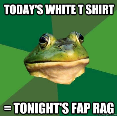 today's white t shirt = tonight's fap rag  Foul Bachelor Frog