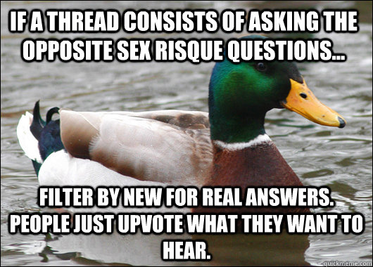 If a thread consists of asking the opposite sex risque questions... filter by new for real answers. People just upvote what they want to hear.  - If a thread consists of asking the opposite sex risque questions... filter by new for real answers. People just upvote what they want to hear.   Actual Advice Mallard