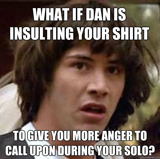 What if Dan is insulting your shirt to give you more anger to call upon during your solo?  conspiracy keanu