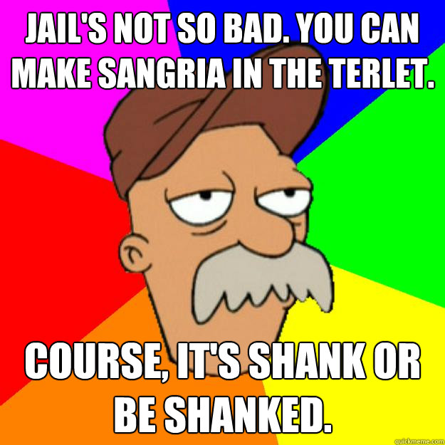 Jail's not so bad. You can make sangria in the terlet. Course, it's shank or be shanked. - Jail's not so bad. You can make sangria in the terlet. Course, it's shank or be shanked.  Scruffy the Janitor
