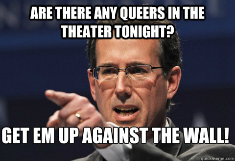 Are there any Queers in the theater tonight? GET EM UP AGAINST THE WALL!  