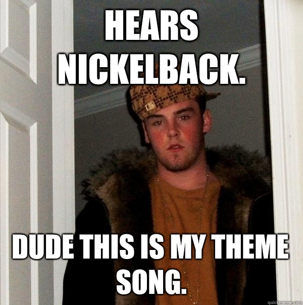 Hears Nickelback.  Dude this is my theme song.  Scumbag Steve