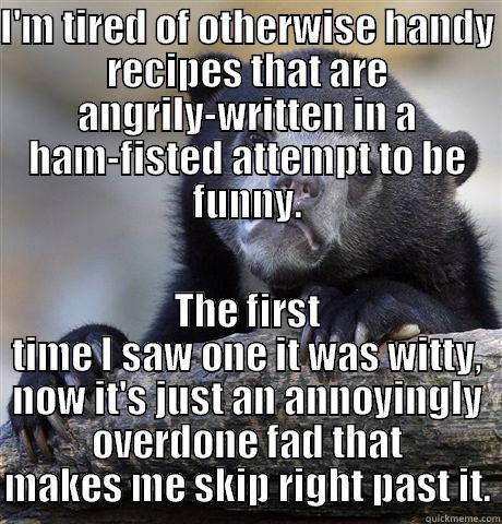 I'M TIRED OF OTHERWISE HANDY RECIPES THAT ARE ANGRILY-WRITTEN IN A HAM-FISTED ATTEMPT TO BE FUNNY. THE FIRST TIME I SAW ONE IT WAS WITTY, NOW IT'S JUST AN ANNOYINGLY OVERDONE FAD THAT MAKES ME SKIP RIGHT PAST IT. Confession Bear