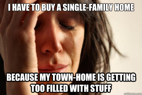 I have to buy a single-family home because my town-home is getting too filled with stuff  First World Problems