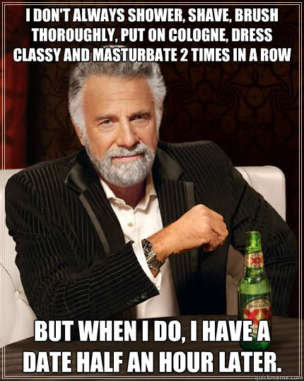 I don't always shower, shave, brush thoroughly, put on cologne, dress classy and masturbate 2 times in a row But when I do, I have a date half an hour later.  The Most Interesting Man In The World