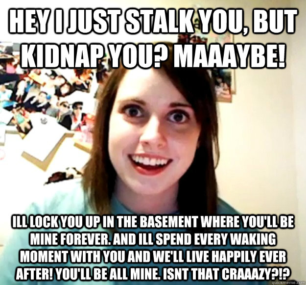 Hey i just stalk you, but kidnap you? maaaybe! ill lock you up in the basement where you'll be mine forever. and ill spend every waking moment with you and we'll live happily ever after! you'll be all mine. isnt that craaazy?!?  Overly Attached Girlfriend