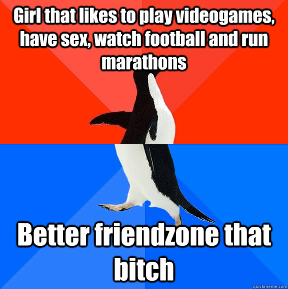 Girl that likes to play videogames, have sex, watch football and run marathons Better friendzone that bitch  Socially Awesome Awkward Penguin