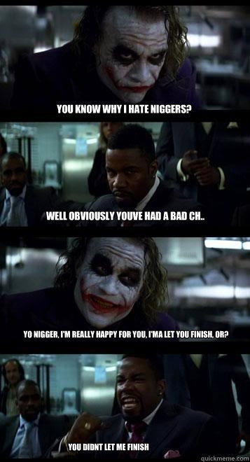 You know why I hate niggers? well obviously youve had a bad ch.. Yo nigger, I'm really happy for you, I'ma Let you finish, or? YOU DIDNT LET ME FINISH  Joker with Black guy