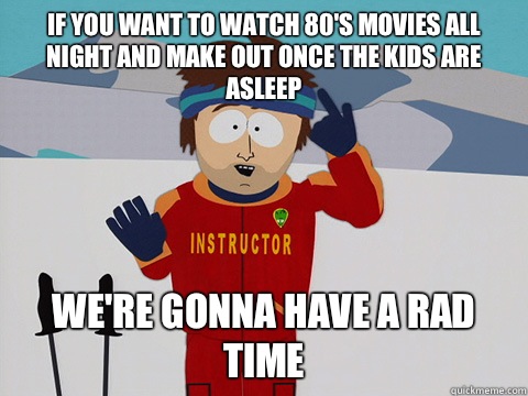 If you want to watch 80's movies all night and make out once the kids are asleep we're gonna have a rad time  Youre gonna have a bad time