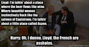 Lloyd: I'm talkin' about a place where the beer flows like wine. Where beautiful women instinctively flock like the salmon of Capistrano. I'm talkin' about a little place called Aspen.  Harry: Oh, I dunno, Lloyd, the French are assholes.  - Lloyd: I'm talkin' about a place where the beer flows like wine. Where beautiful women instinctively flock like the salmon of Capistrano. I'm talkin' about a little place called Aspen.  Harry: Oh, I dunno, Lloyd, the French are assholes.   Dumb and Dumber