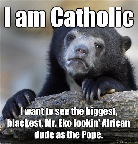 I am Catholic I want to see the biggest, blackest, Mr. Eko lookin' African dude as the Pope.  Confession Bear