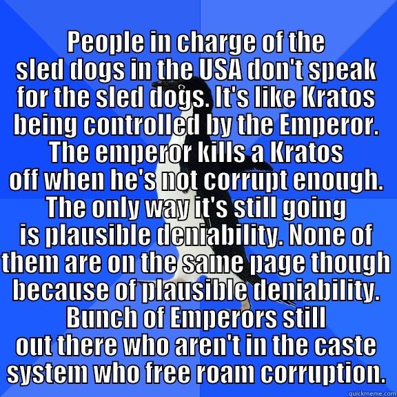for the record penguin -  PEOPLE IN CHARGE OF THE SLED DOGS IN THE USA DON'T SPEAK FOR THE SLED DOGS. IT'S LIKE KRATOS BEING CONTROLLED BY THE EMPEROR. THE EMPEROR KILLS A KRATOS OFF WHEN HE'S NOT CORRUPT ENOUGH. THE ONLY WAY IT'S STILL GOING IS PLAUSIBLE DENIABILITY. NONE OF THEM Socially Awkward Penguin