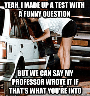 Yeah, I made up a test with a funny question But we can say my professor wrote it if that's what you're into  Karma Whore