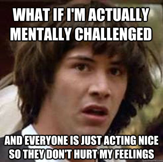 What if i'm actually mentally challenged and everyone is just acting nice so they don't hurt my feelings - What if i'm actually mentally challenged and everyone is just acting nice so they don't hurt my feelings  conspiracy keanu