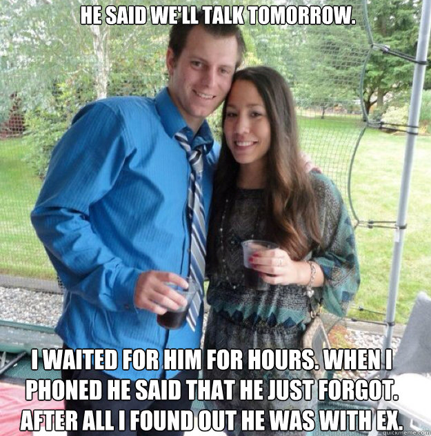he said we'll talk tomorrow. I waited for him for hours. when i phoned he said that he just forgot. after all i found out he was with ex.  