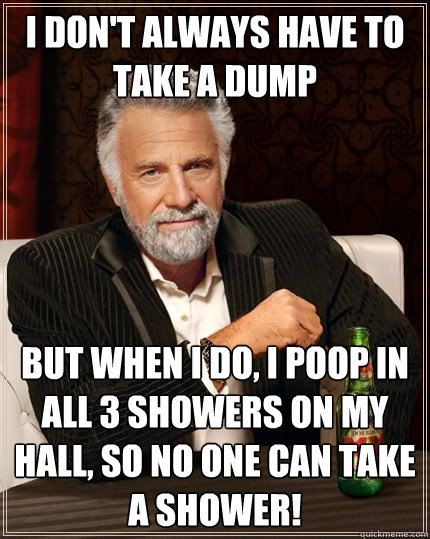 i don't always have to take a dump but when i do, i poop in all 3 showers on my hall, so no one can take a shower!  The Most Interesting Man In The World