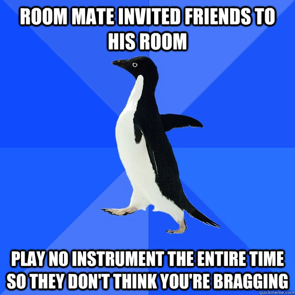 room mate invited friends to his room play no instrument the entire time so they don't think you're bragging  Socially Awkward Penguin