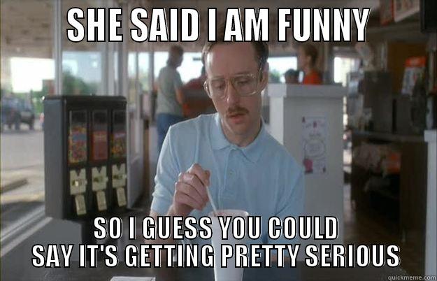        SHE SAID I AM FUNNY       SO I GUESS YOU COULD SAY IT'S GETTING PRETTY SERIOUS Things are getting pretty serious
