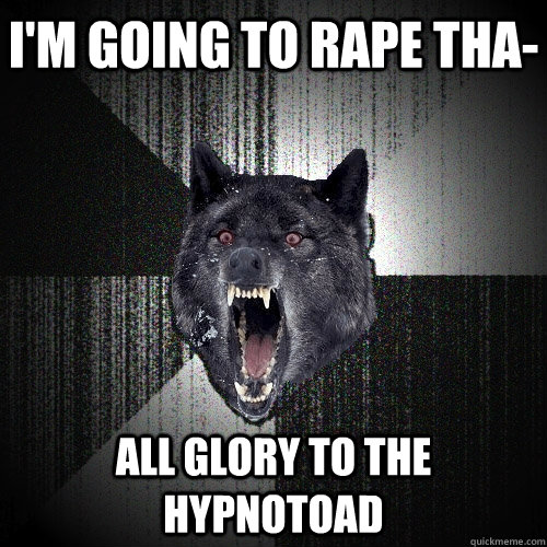 I'm going to rape tha- ALL GLORY TO THE HYPNOTOAD  Insanity Wolf