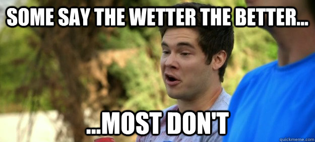 Some say the wetter the better... ...Most don't  Wetter the better