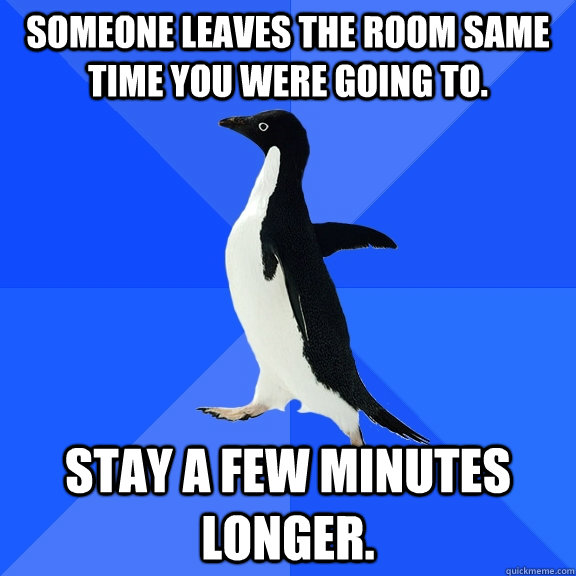 Someone leaves the room same time you were going to. stay a few minutes longer.  Socially Awkward Penguin