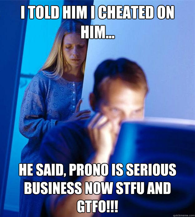 I told him I cheated on him... He said, Prono is serious Business now STFU and GTFO!!!   Redditors Wife