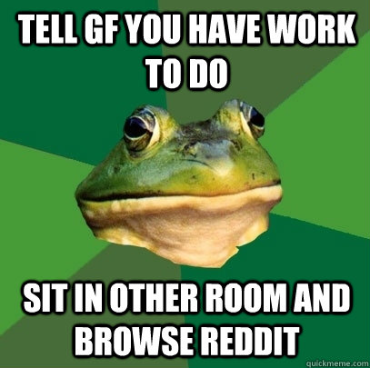 Tell gf you have work to do sit in other room and browse reddit  Foul Bachelor Frog