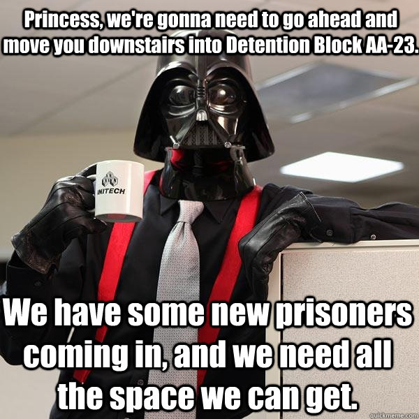 Princess, we're gonna need to go ahead and move you downstairs into Detention Block AA-23.  We have some new prisoners coming in, and we need all the space we can get. - Princess, we're gonna need to go ahead and move you downstairs into Detention Block AA-23.  We have some new prisoners coming in, and we need all the space we can get.  Darth Lumbergh