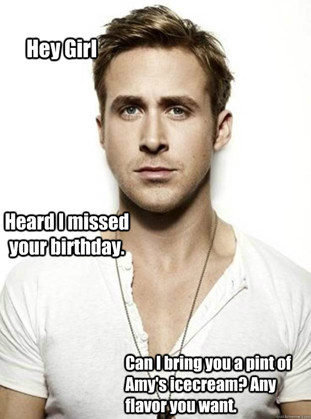 Hey Girl Heard I missed your birthday. Can I bring you a pint of Amy's icecream? Any flavor you want.  - Hey Girl Heard I missed your birthday. Can I bring you a pint of Amy's icecream? Any flavor you want.   Ryan Gosling Hey Girl