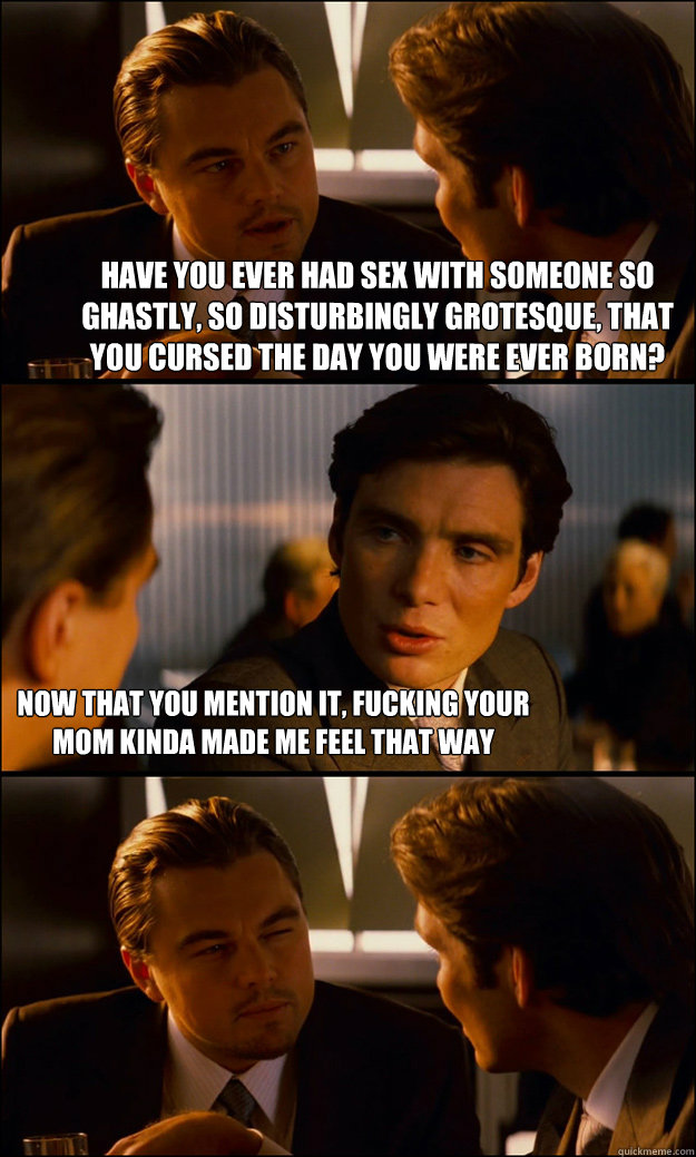 Have you ever had sex with someone so ghastly, so disturbingly grotesque, that you cursed the day you were ever born? Now that you mention it, fucking your mom kinda made me feel that way  Inception