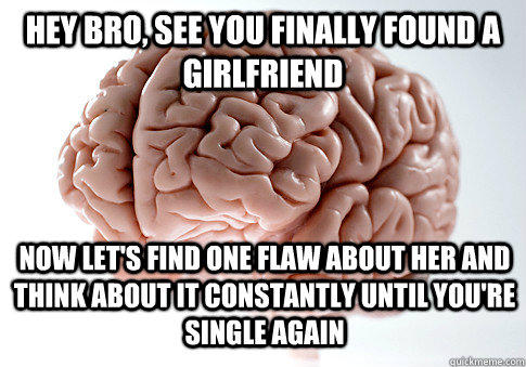 HEY BRO, SEE YOU FINALLY FOUND A GIRLFRIEND NOW LET'S FIND ONE FLAW ABOUT HER AND THINK ABOUT IT CONSTANTLY UNTIL YOU'RE SINGLE AGAIN - HEY BRO, SEE YOU FINALLY FOUND A GIRLFRIEND NOW LET'S FIND ONE FLAW ABOUT HER AND THINK ABOUT IT CONSTANTLY UNTIL YOU'RE SINGLE AGAIN  Scumbag Brain