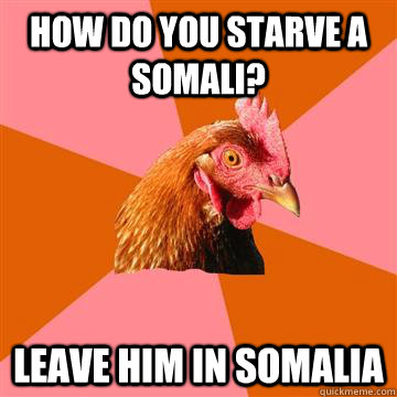 How do you starve a Somali?  Leave him in somalia  Anti-Joke Chicken